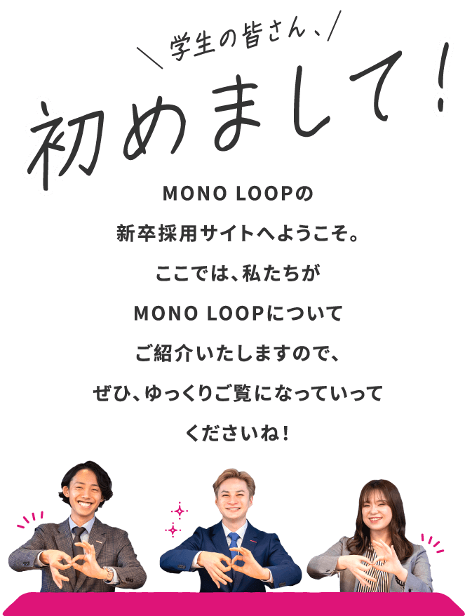 MONO LOOPの新卒採用サイトへようこそ / ここでは、私たちがMONO LOOPについてご紹介いたしますので、ぜひ、ゆっくりご覧になっていってくださいね！