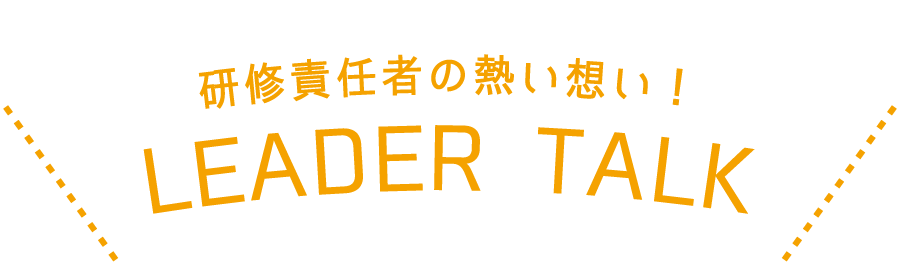 LEADER TALK / 研修責任者の熱い想い！